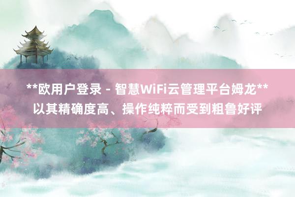 **欧用户登录 - 智慧WiFi云管理平台姆龙**以其精确度高、操作纯粹而受到粗鲁好评