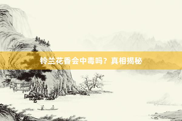 铃兰花香会中毒吗？真相揭秘