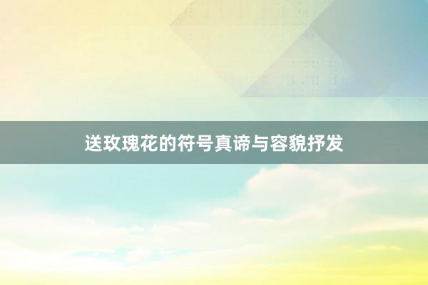 送玫瑰花的符号真谛与容貌抒发